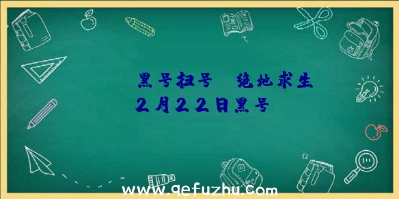 「pubg黑号扫号」|绝地求生2月22日黑号